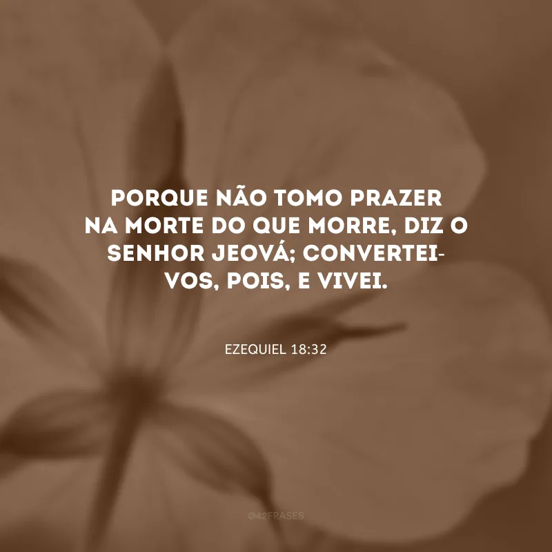 Porque não tomo prazer na morte do que morre, diz o Senhor Jeová; convertei-vos, pois, e vivei.
