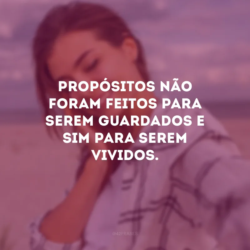 Propósitos não foram feitos para serem guardados e sim para serem vividos. 