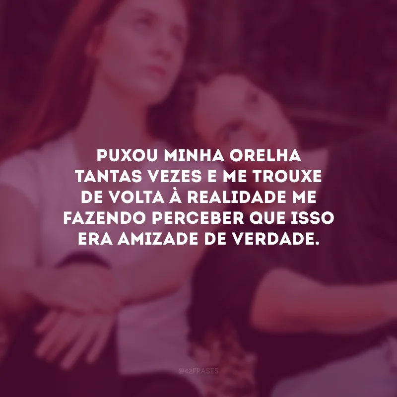 Puxou minha orelha tantas vezes e me trouxe de volta à realidade me fazendo perceber que isso era amizade de verdade.