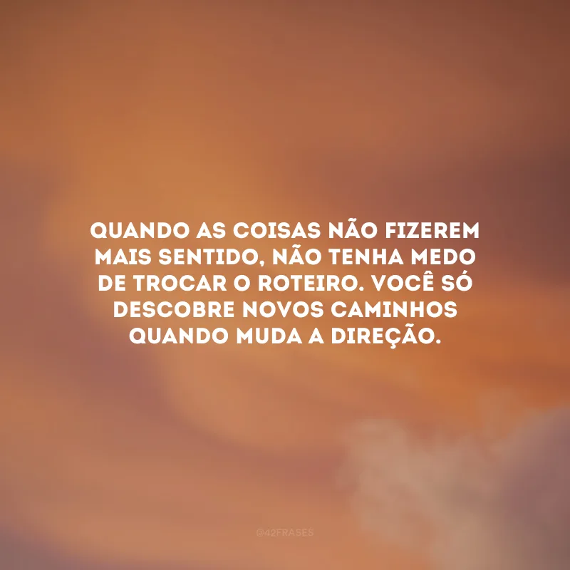Quando as coisas não fizerem mais sentido, não tenha medo de trocar o roteiro. Você só descobre novos caminhos quando muda a direção.