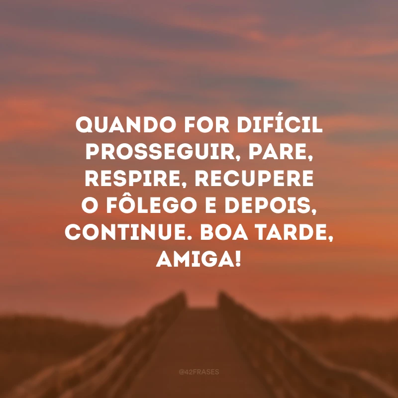 Quando for difícil prosseguir, pare, respire, recupere o fôlego e depois, continue. Boa tarde, amiga!