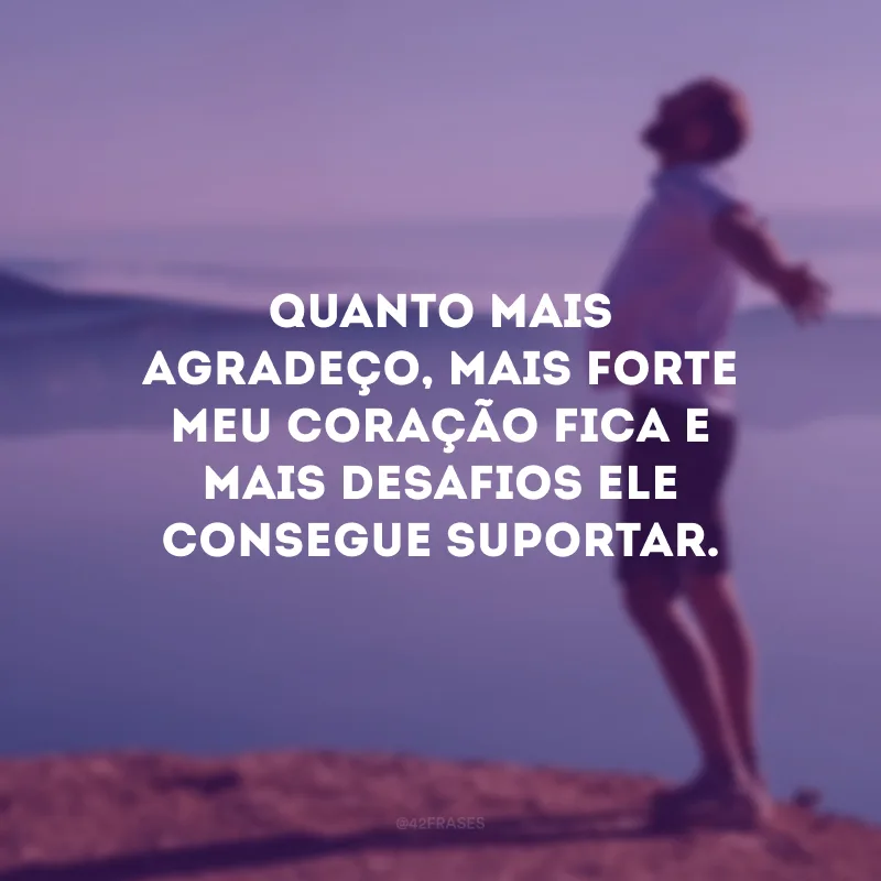 Quanto mais agradeço, mais forte meu coração fica e mais desafios ele consegue suportar.