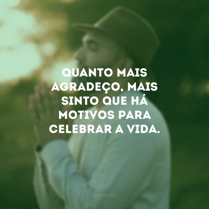 Quanto mais agradeço, mais sinto que há motivos para celebrar a vida.