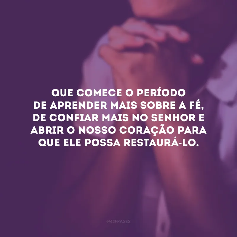Que comece o período de aprender mais sobre a fé, de confiar mais no Senhor e abrir o nosso coração para que Ele possa restaurá-lo.