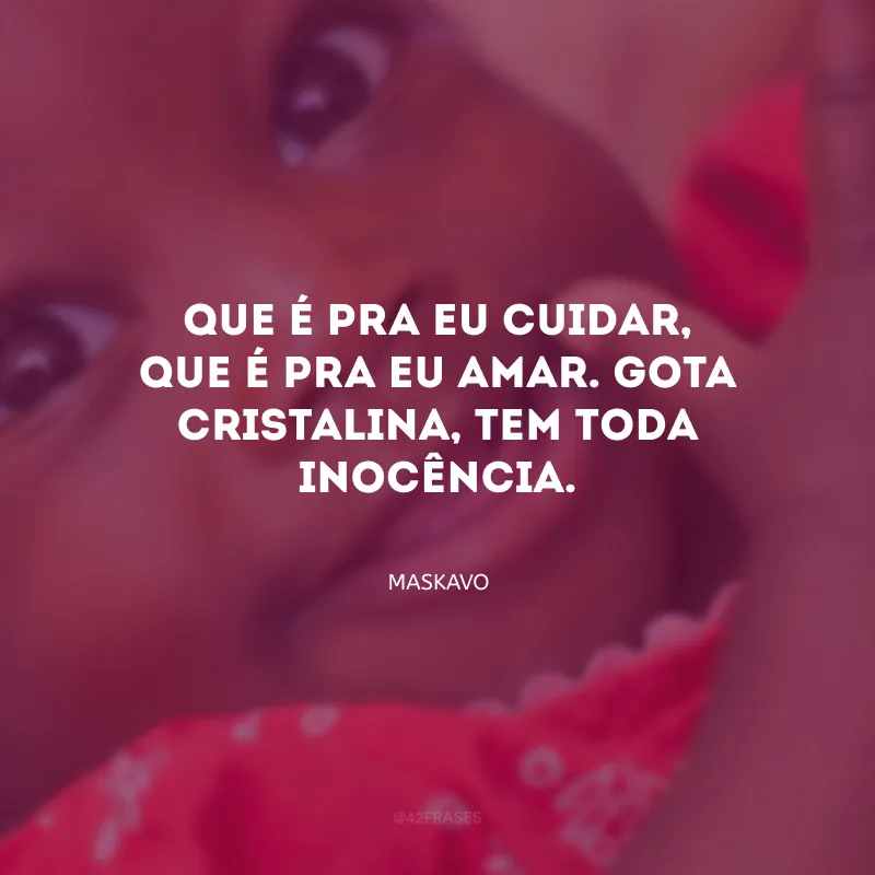 Que é pra eu cuidar, que é pra eu amar. Gota cristalina, tem toda inocência.