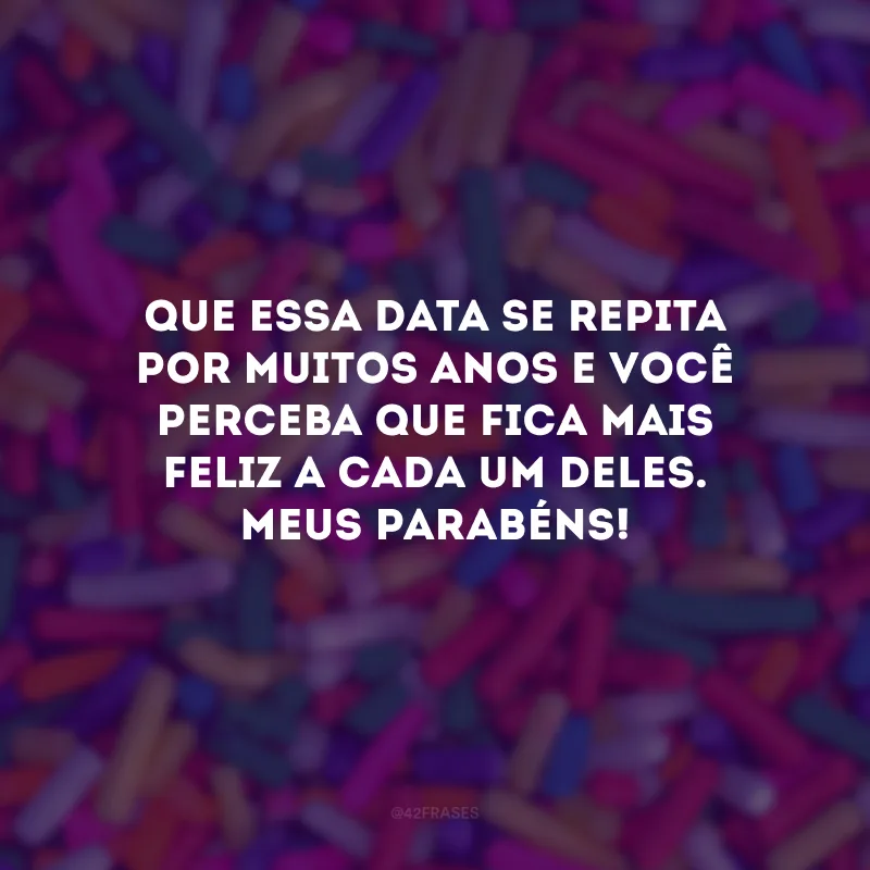 Que essa data se repita por muitos anos e você perceba que fica mais feliz a cada um deles. Meus parabéns!