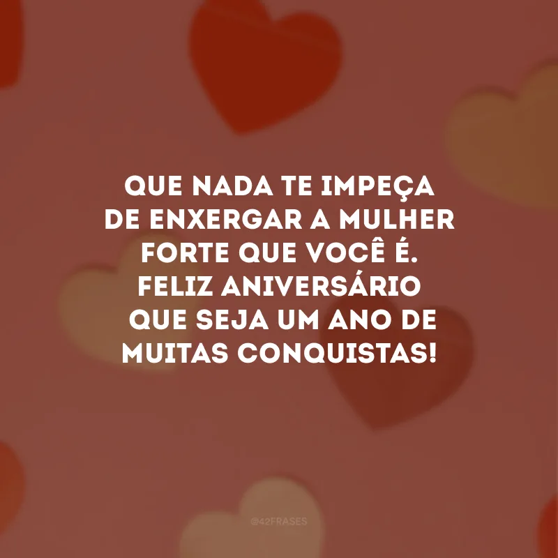 Que nada te impeça de enxergar a mulher forte que você é. Feliz aniversário. Que seja um ano de muitas conquistas!