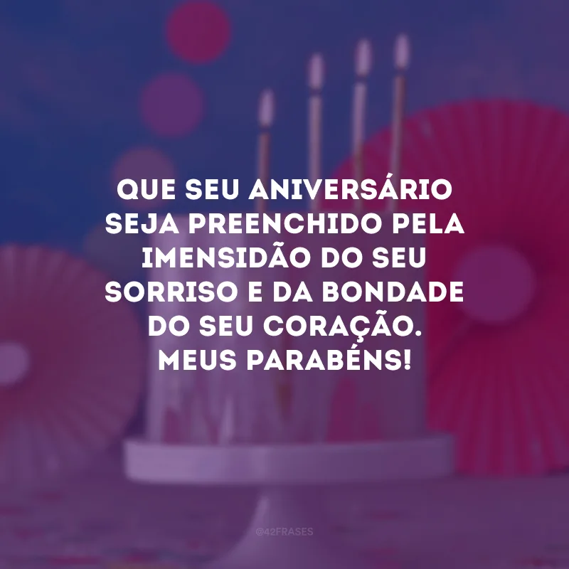 Que seu aniversário seja preenchido pela imensidão do seu sorriso e da bondade do seu coração. Meus parabéns!