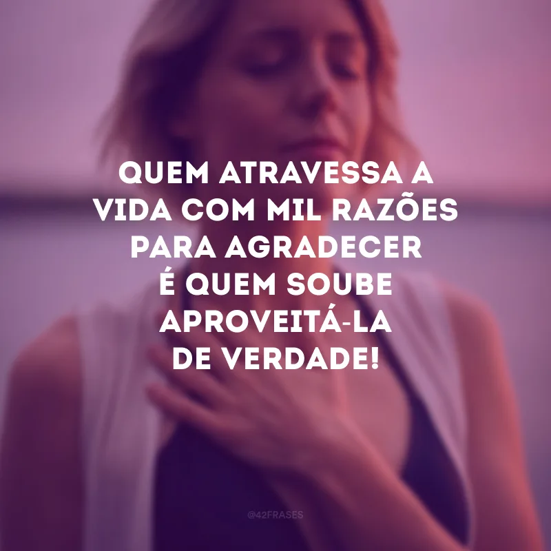 Quem atravessa a vida com mil razões para agradecer é quem soube aproveitá-la de verdade!