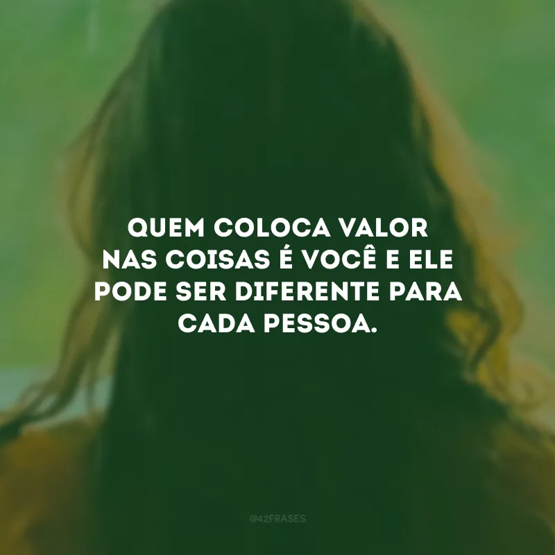 Quem coloca valor nas coisas é você e ele pode ser diferente para cada pessoa.