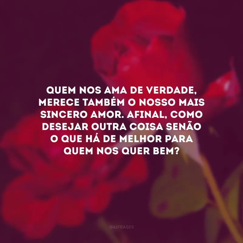 Quem nos ama de verdade, merece também o nosso mais sincero amor. Afinal, como desejar outra coisa senão o que há de melhor para quem nos quer bem?
