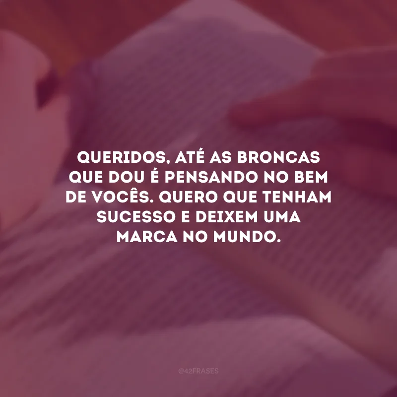 Queridos, até as broncas que dou é pensando no bem de vocês. Quero que tenham sucesso e deixem uma marca no mundo.