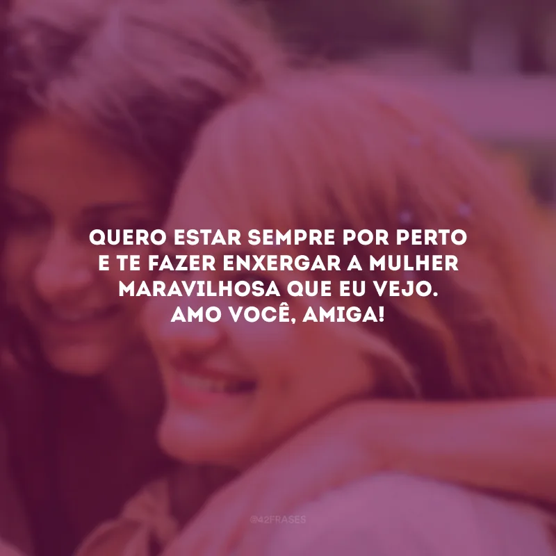 Quero estar sempre por perto e te fazer enxergar a mulher maravilhosa que eu vejo. Amo você, amiga!