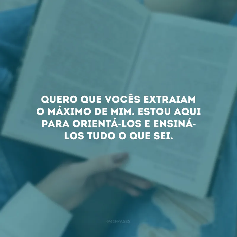 Quero que vocês extraiam o máximo de mim. Estou aqui para orientá-los e ensiná-los tudo o que sei.