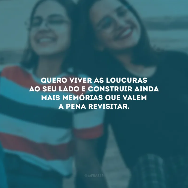 Quero viver as loucuras ao seu lado e construir ainda mais memórias que valem a pena revisitar.
