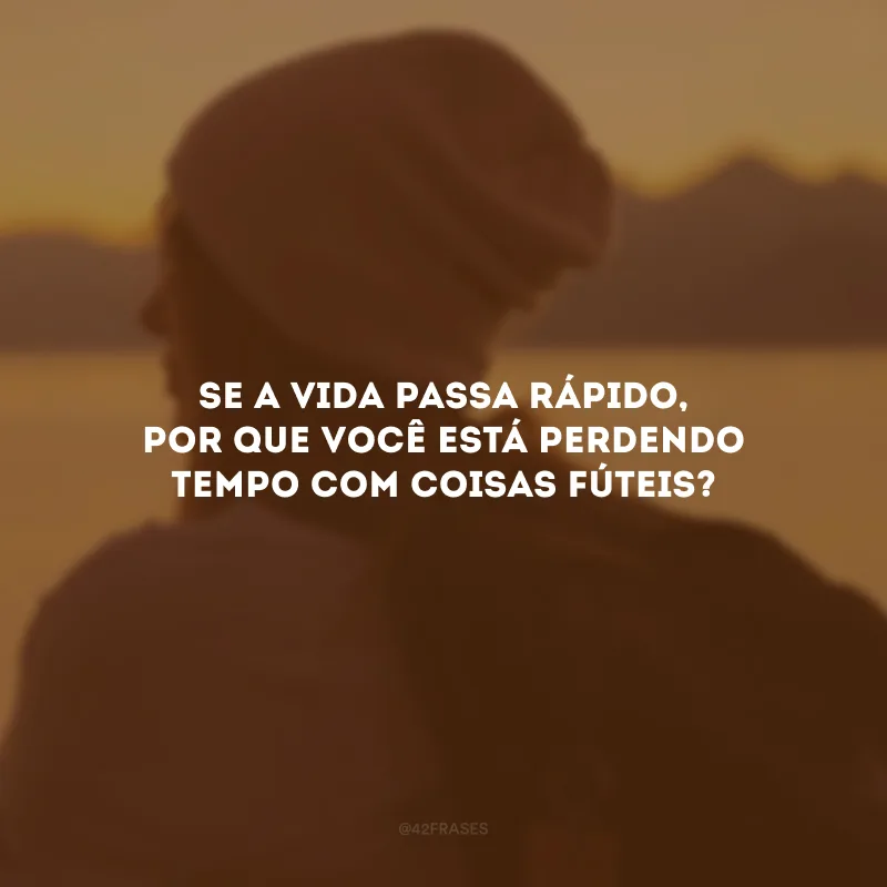 Se a vida passa rápido, por que você está perdendo tempo com coisas fúteis?