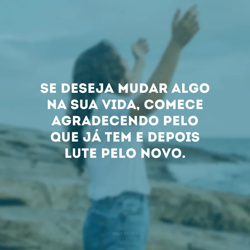 Se deseja mudar algo na sua vida, comece agradecendo pelo que já tem e depois lute pelo novo.