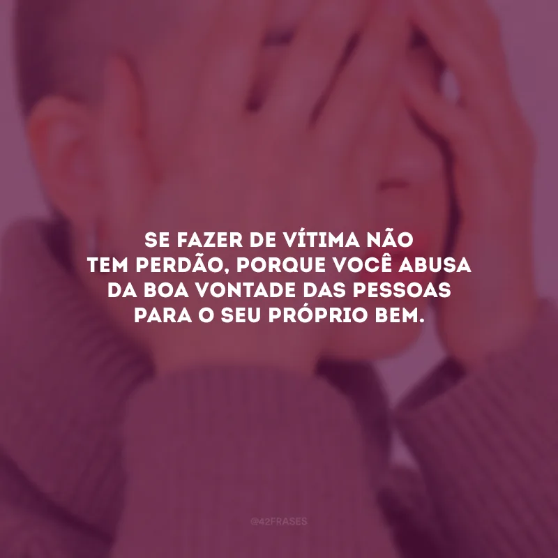 Se fazer de vítima não tem perdão, porque você abusa da boa vontade das pessoas para o seu próprio bem.