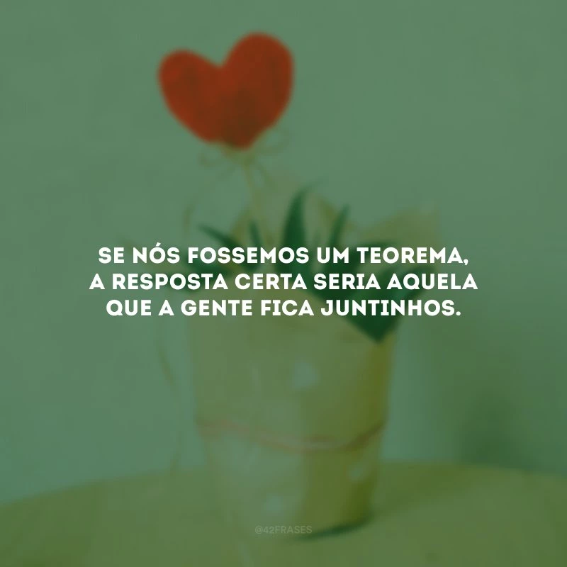 Se nós fossemos um teorema, a resposta certa seria aquela que a gente fica juntinhos.