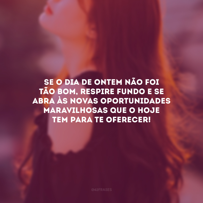 Se o dia de ontem não foi tão bom, respire fundo e se abra às novas oportunidades maravilhosas que o hoje tem para te oferecer! 