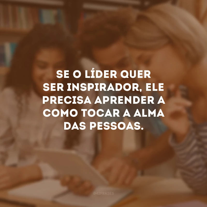 Se o líder quer ser inspirador, ele precisa aprender a como tocar a alma das pessoas.