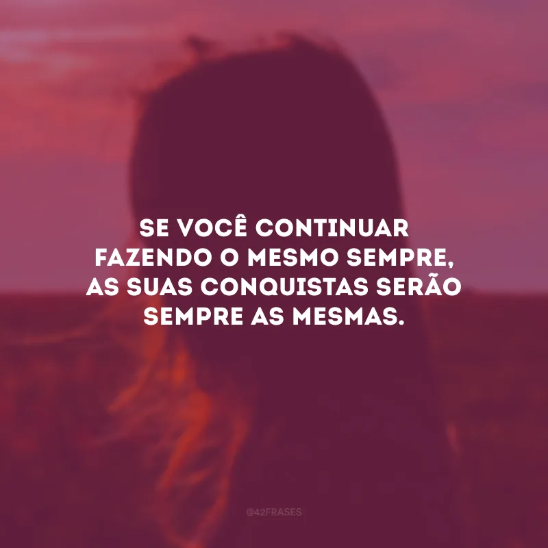 Se você continuar fazendo o mesmo sempre, as suas conquistas serão sempre as mesmas.