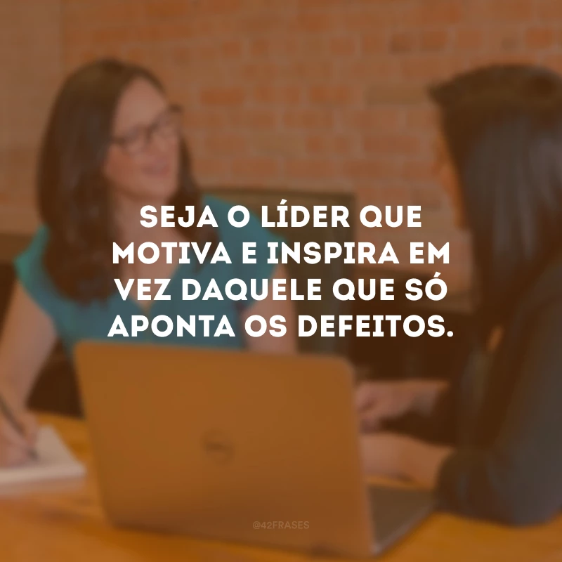 Seja o líder que motiva e inspira em vez daquele que só aponta os defeitos.