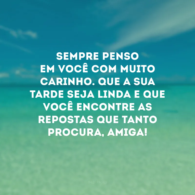 Sempre penso em você com muito carinho. Que a sua tarde seja linda e que você encontre as repostas que tanto procura, amiga!