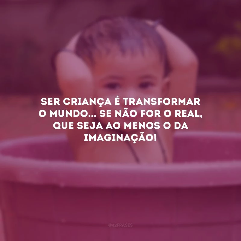 Ser criança é transformar o mundo... Se não for o real, que seja ao menos o da imaginação! 