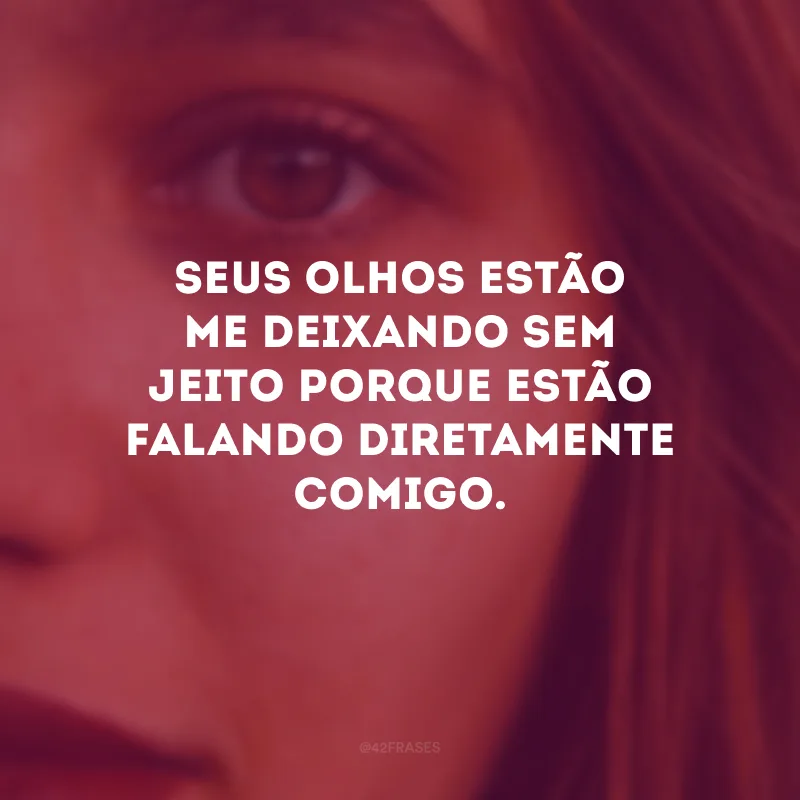Seus olhos estão me deixando sem jeito porque estão falando diretamente comigo.
