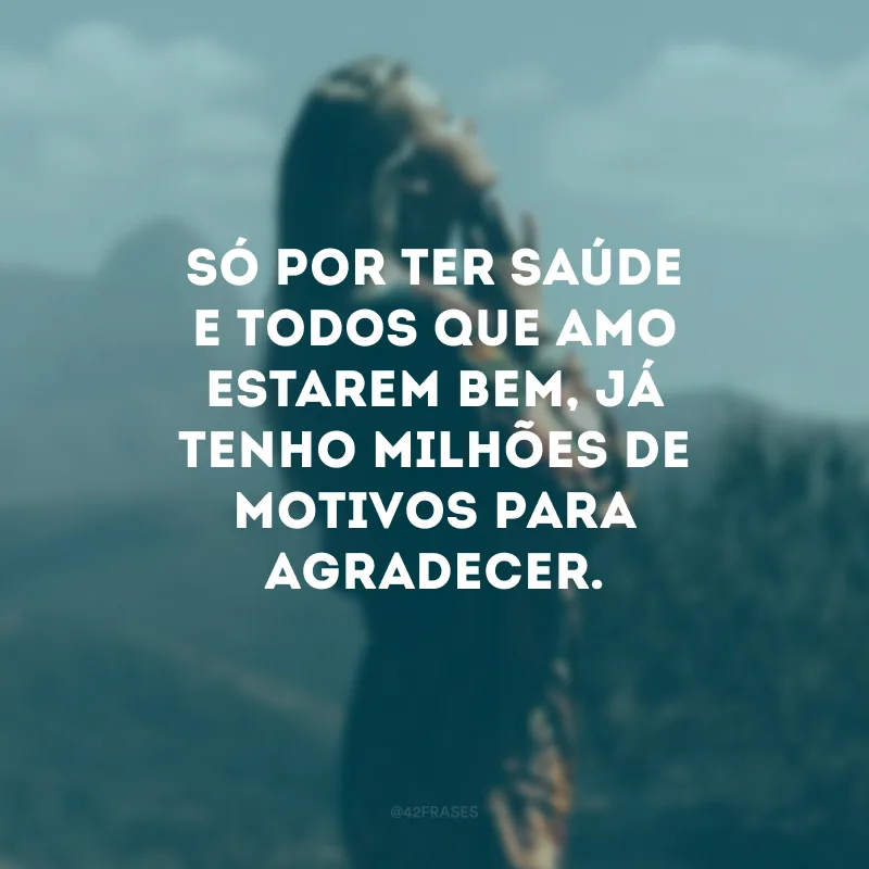 Só por ter saúde e todos que amo estarem bem, já tenho milhões de motivos para agradecer.