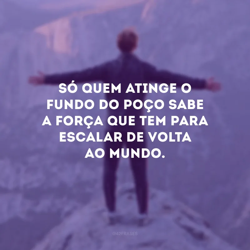 Só quem atinge o fundo do poço sabe a força que tem para escalar de volta ao mundo.