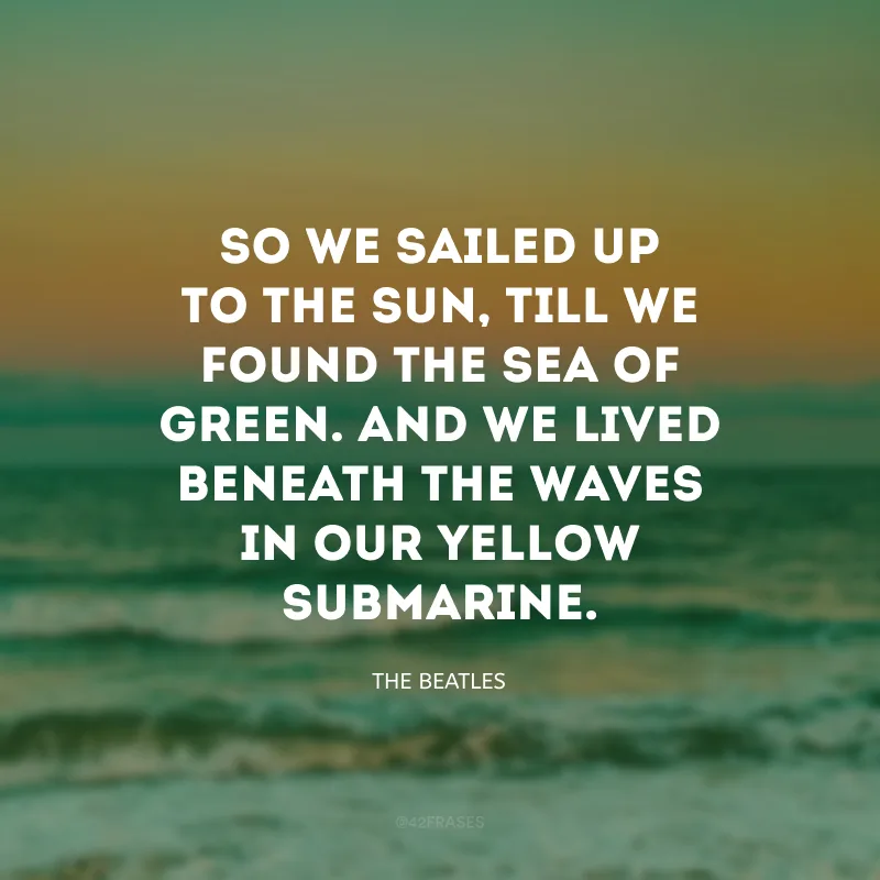 So we sailed up to the Sun, till we found the sea of green. And we lived beneath the waves in our yellow submarine. (Então navegamos em direção ao Sol, qté encontrarmos o verde mar. E vivemos sob as ondas, em nosso submarino amarelo). 