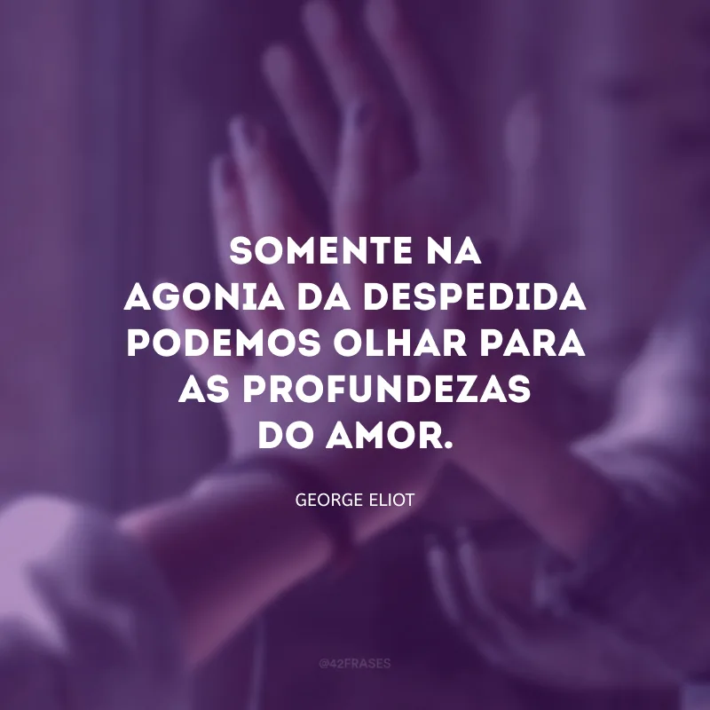 Somente na agonia da despedida podemos olhar para as profundezas do amor.
