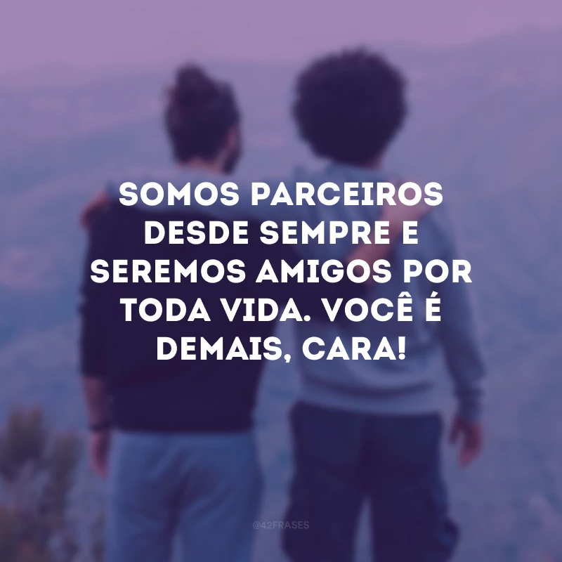 Somos parceiros desde sempre e seremos amigos por toda vida. Você é demais, cara!