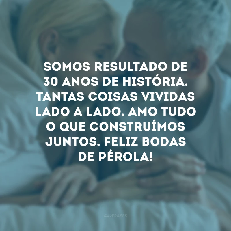 Somos resultado de 30 anos de história. Tantas coisas vividas lado a lado. Amo tudo o que construímos juntos. Feliz bodas de pérola!