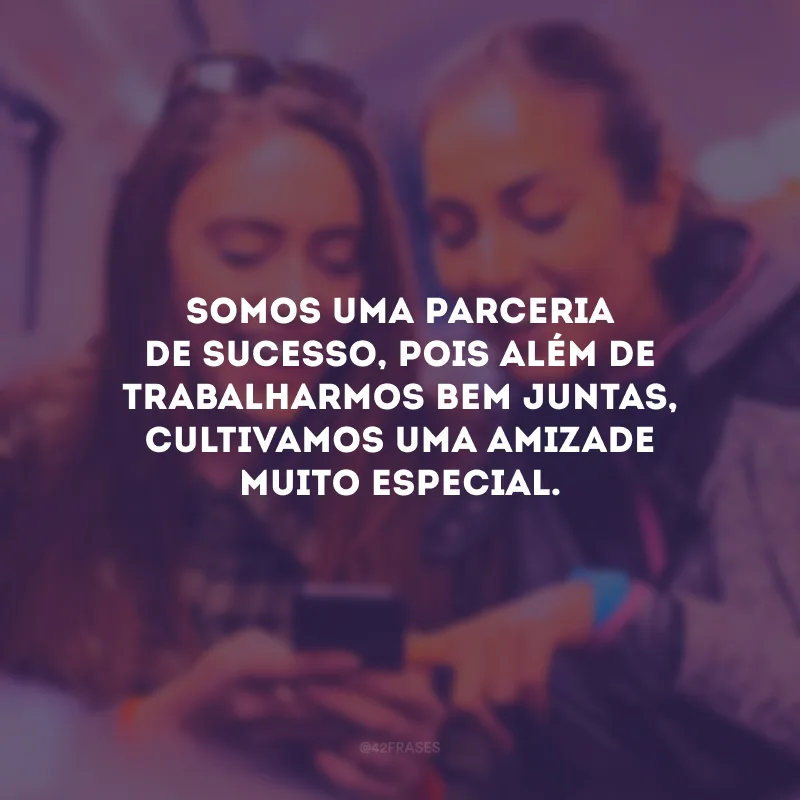 Somos uma parceria de sucesso, pois além de trabalharmos bem juntas, cultivamos uma amizade muito especial.
