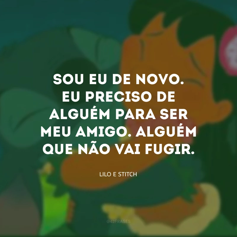 Sou eu de novo. Eu preciso de alguém para ser meu amigo. Alguém que não vai fugir.

