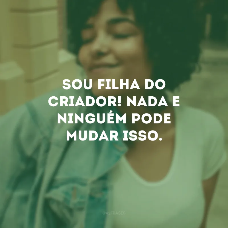 Sou filha do Criador! Nada e ninguém pode mudar isso. 