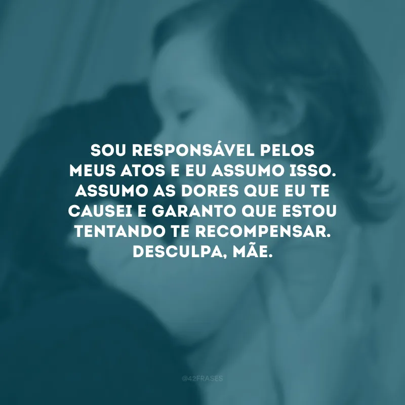 Sou responsável pelos meus atos e eu assumo isso. Assumo as dores que eu te causei e garanto que estou tentando te recompensar. Desculpa, mãe. 