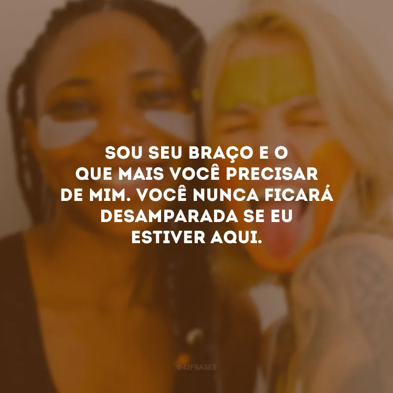Sou seu braço e o que mais você precisar de mim. Você nunca ficará desamparada se eu estiver aqui.