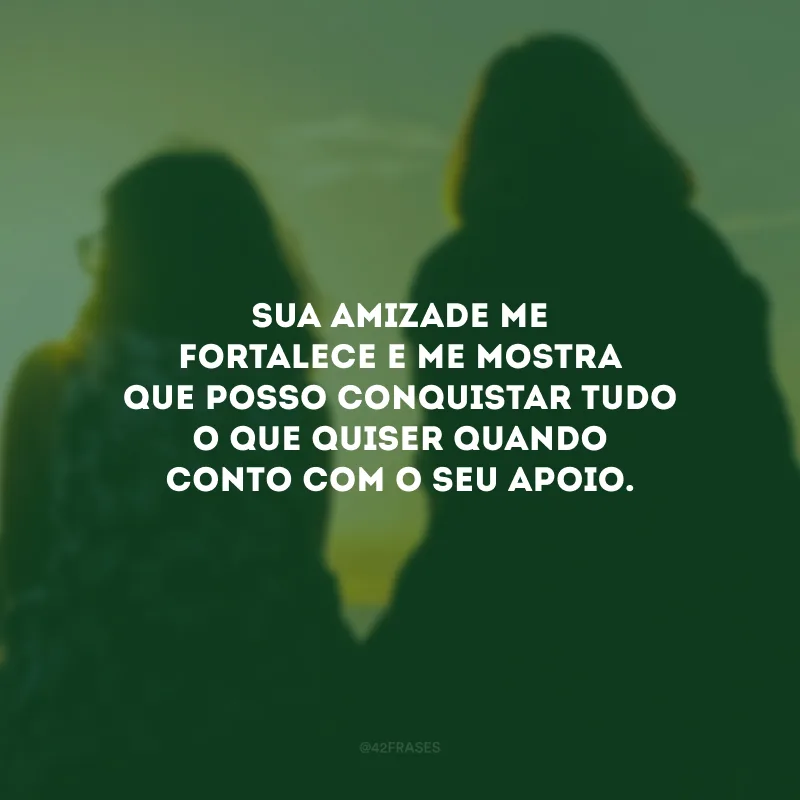 Sua amizade me fortalece e me mostra que posso conquistar tudo o que quiser quando conto com o seu apoio.