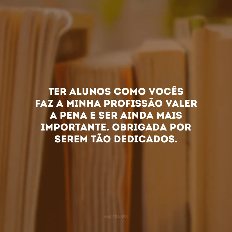 Ter alunos como vocês faz a minha profissão valer a pena e ser ainda mais importante. Obrigada por serem tão dedicados.