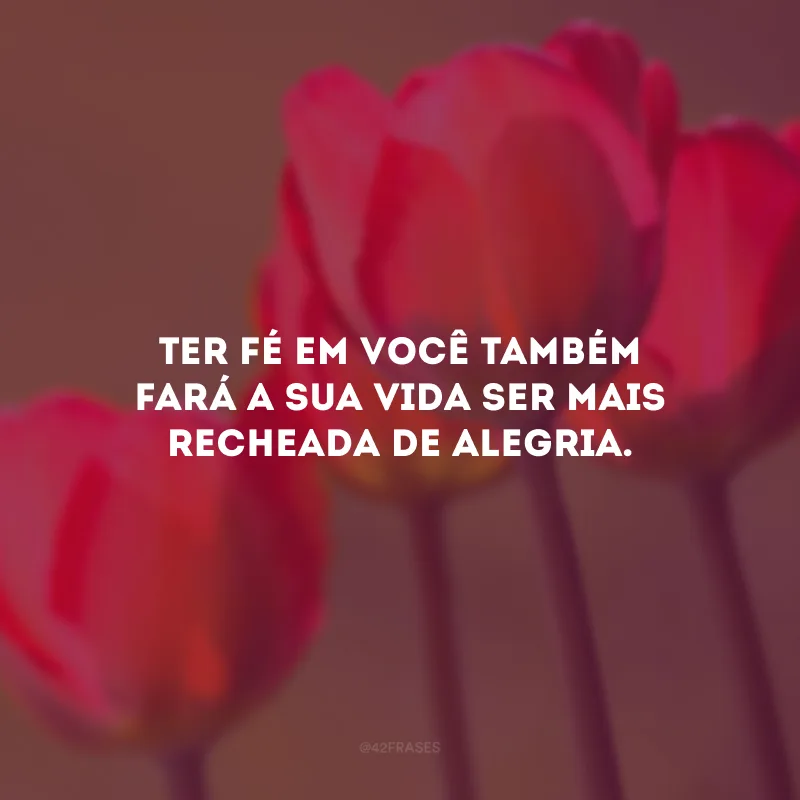 Ter fé em você também fará a sua vida ser mais recheada de alegria.