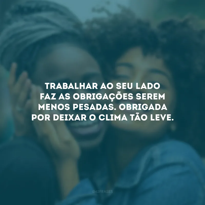 Trabalhar ao seu lado faz as obrigações serem menos pesadas. Obrigada por deixar o clima tão leve.