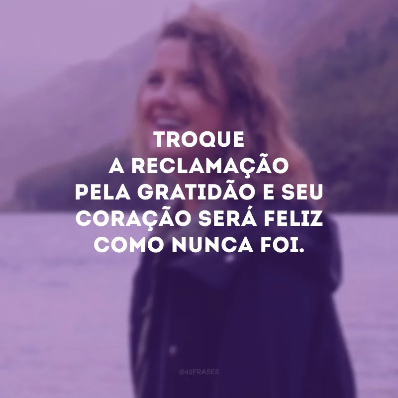 Troque a reclamação pela gratidão e seu coração será feliz como nunca foi.