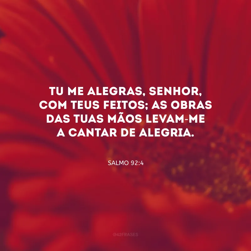 Tu me alegras, Senhor, com Teus feitos; as obras das Tuas mãos levam-me a cantar de alegria. 