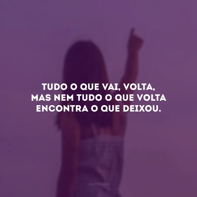 Tudo o que vai, volta, mas nem tudo o que volta encontra o que deixou. 