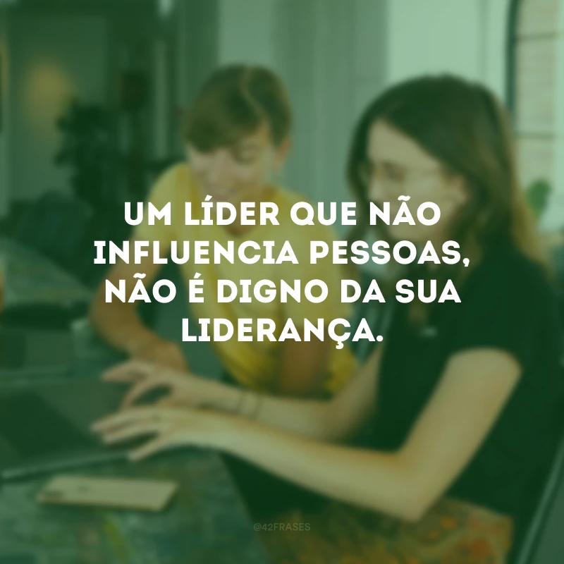 Um líder que não influencia pessoas, não é digno da sua liderança.