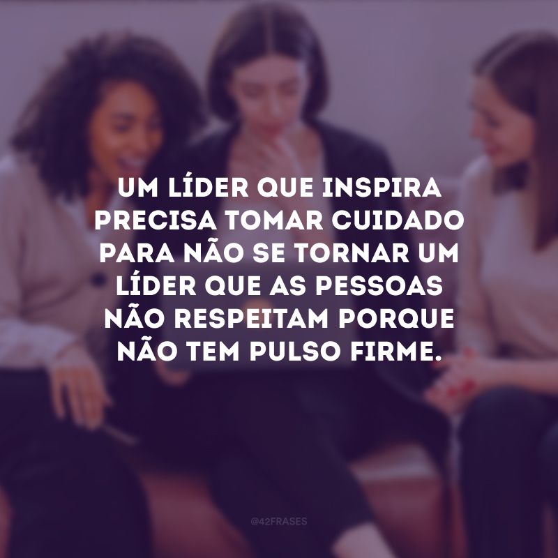 Um líder que inspira precisa tomar cuidado para não se tornar um líder que as pessoas não respeitam porque não tem pulso firme.